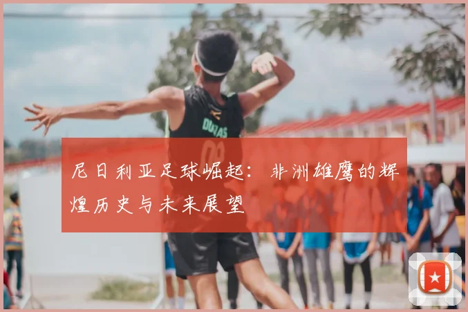 尼日利亚足球崛起:非洲雄鹰的辉煌历史与未来展望