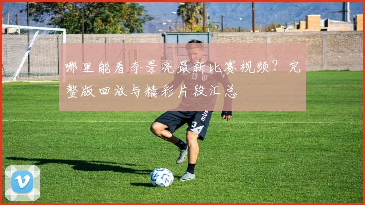 哪里能看李景亮最新比赛视频?完整版回放与精彩片段汇总