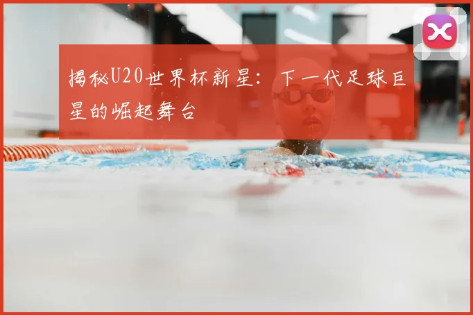 揭秘U20世界杯新星:下一代足球巨星的崛起舞台